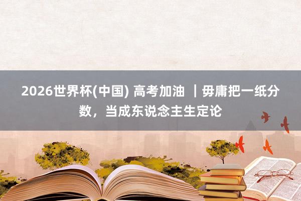 2026世界杯(中国) 高考加油 ｜毋庸把一纸分数，当成东说念主生定论