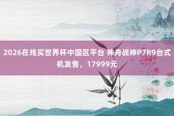 2026在线买世界杯中国区平台 神舟战神P7R9台式机发售,17999元