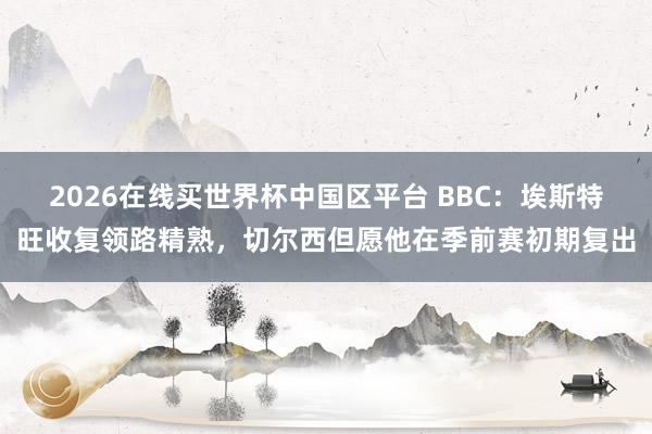 2026在线买世界杯中国区平台 BBC:埃斯特旺收复领路精熟,切尔西但愿他在季前赛初期复出