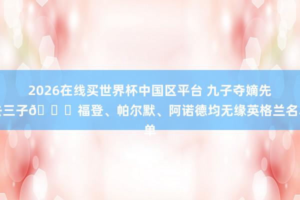 2026在线买世界杯中国区平台 九子夺嫡先去三子👀福登、帕尔默、阿诺德均无缘英格兰名单