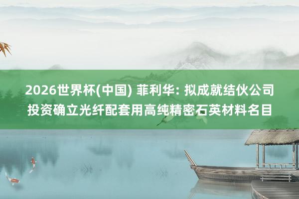 2026世界杯(中国) 菲利华: 拟成就结伙公司投资确立光纤配套用高纯精密石英材料名目