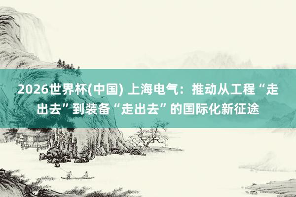 2026世界杯(中国) 上海电气:推动从工程“走出去”到装备“走出去”的国际化新征途