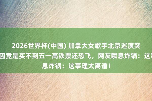 2026世界杯(中国) 加拿大女歌手北京巡演突遭取消，原因竟是买不到五一高铁票还恐飞，网友瞬息炸锅：这事理太离谱！