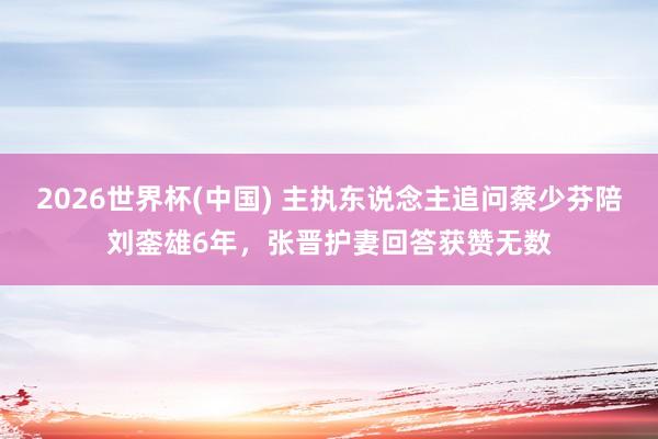 2026世界杯(中国) 主执东说念主追问蔡少芬陪刘銮雄6年,张晋护妻回答获赞无数