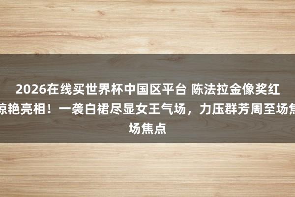 2026在线买世界杯中国区平台 陈法拉金像奖红毯惊艳亮相！一袭白裙尽显女王气场，力压群芳周至场焦点