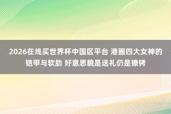 2026在线买世界杯中国区平台 港圈四大女神的铠甲与软肋 好意思貌是送礼仍是镣铐