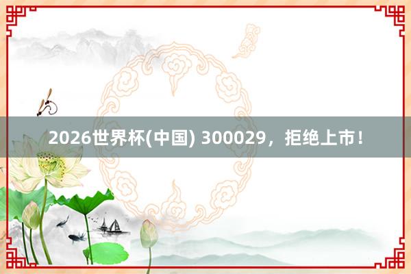 2026世界杯(中国) 300029,拒绝上市!