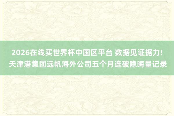 2026在线买世界杯中国区平台 数据见证据力! 天津港集团远帆海外公司五个月连破隐晦量记录