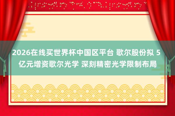 2026在线买世界杯中国区平台 歌尔股份拟 5 亿元增资歌尔光学 深刻精密光学限制布局