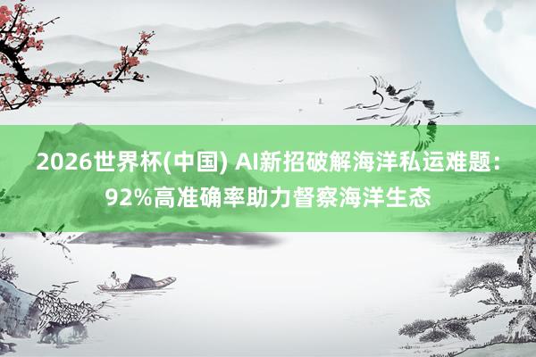 2026世界杯(中国) AI新招破解海洋私运难题:92%高准确率助力督察海洋生态