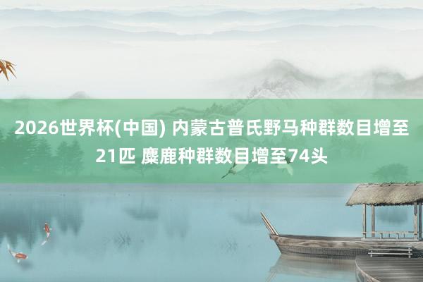 2026世界杯(中国) 内蒙古普氏野马种群数目增至21匹 麋鹿种群数目增至74头