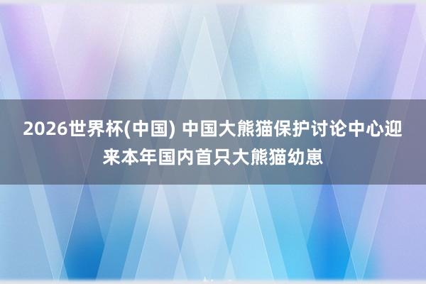 2026世界杯(中国) 中国大熊猫保护讨论中心迎来本年国内首只大熊猫幼崽