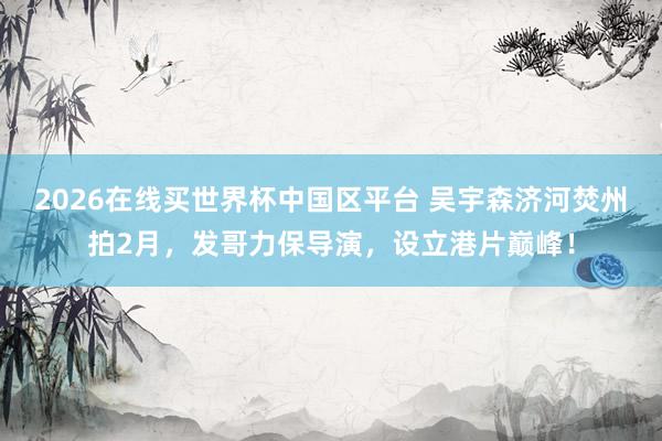 2026在线买世界杯中国区平台 吴宇森济河焚州拍2月,发哥力保导演,设立港片巅峰!