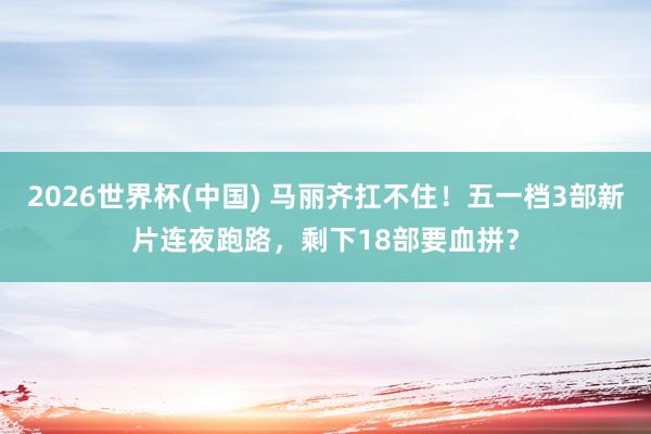 2026世界杯(中国) 马丽齐扛不住!五一档3部新片连夜跑路,剩下18部要血拼?