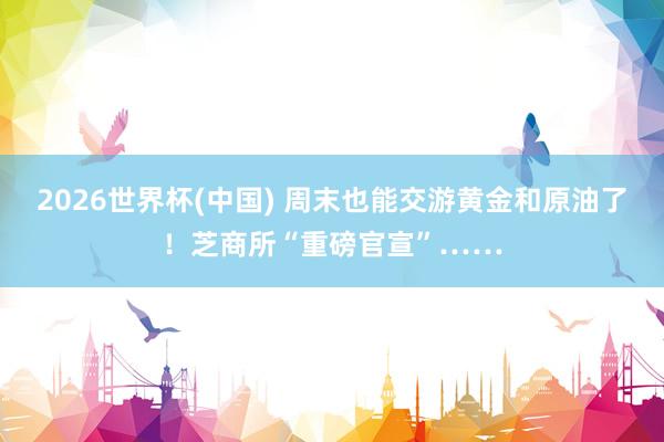 2026世界杯(中国) 周末也能交游黄金和原油了!芝商所“重磅官宣”……