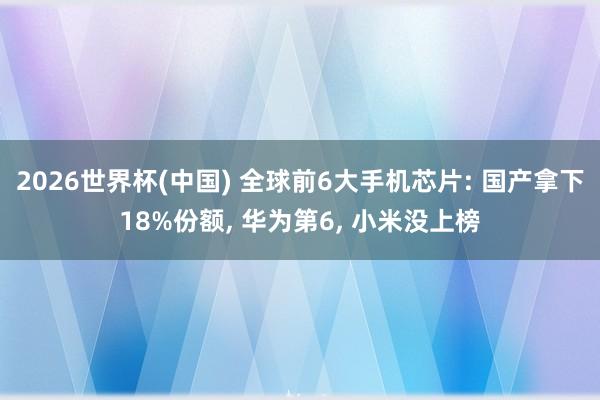 2026世界杯(中国) 全球前6大手机芯片: 国产拿下18%份额, 华为第6, 小米没上榜