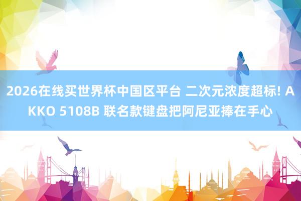 2026在线买世界杯中国区平台 二次元浓度超标! AKKO 5108B 联名款键盘把阿尼亚捧在手心