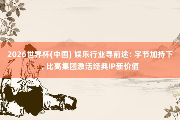 2026世界杯(中国) 娱乐行业寻前途: 字节加持下, 比高集团激活经典IP新价值
