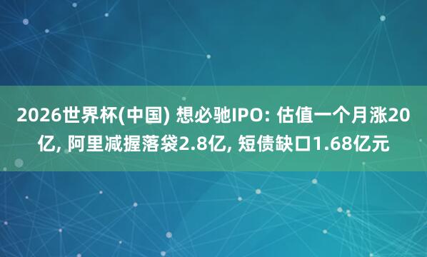 2026世界杯(中国) 想必驰IPO: 估值一个月涨20亿， 阿里减握落袋2.8亿， 短债缺口1.68亿元