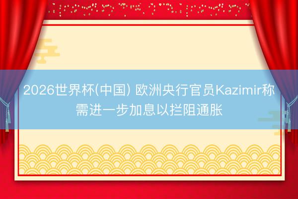 2026世界杯(中国) 欧洲央行官员Kazimir称需进一步加息以拦阻通胀