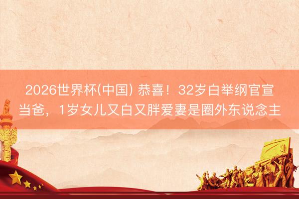 2026世界杯(中国) 恭喜!32岁白举纲官宣当爸,1岁女儿又白又胖爱妻是圈外东说念主