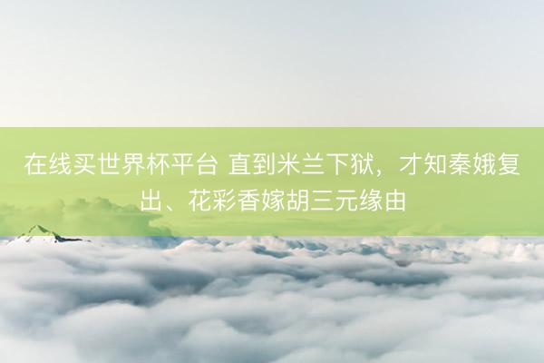 在线买世界杯平台 直到米兰下狱,才知秦娥复出、花彩香嫁胡三元缘由