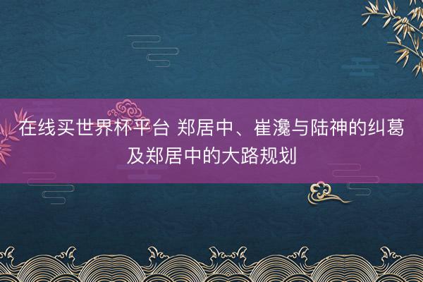 在线买世界杯平台 郑居中、崔瀺与陆神的纠葛及郑居中的大路规划