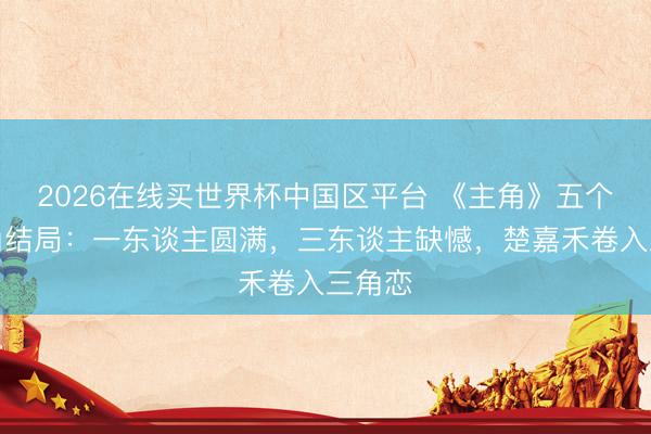 2026在线买世界杯中国区平台 《主角》五个女主角结局：一东谈主圆满，三东谈主缺憾，楚嘉禾卷入三角恋