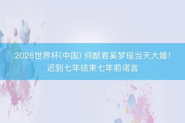 2026世界杯(中国) 何猷君奚梦瑶当天大婚!迟到七年结束七年前诺言