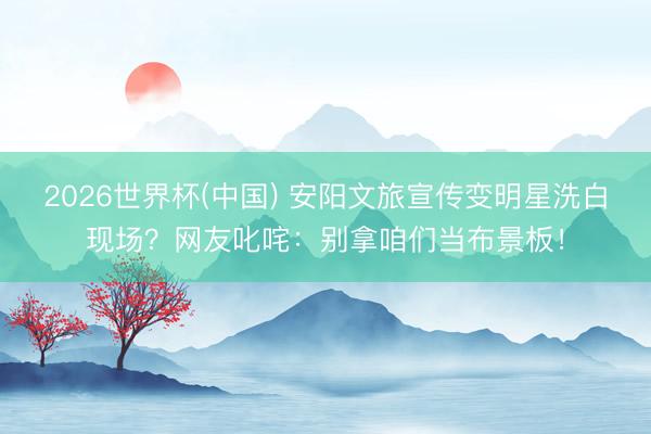 2026世界杯(中国) 安阳文旅宣传变明星洗白现场?网友叱咤:别拿咱们当布景板!