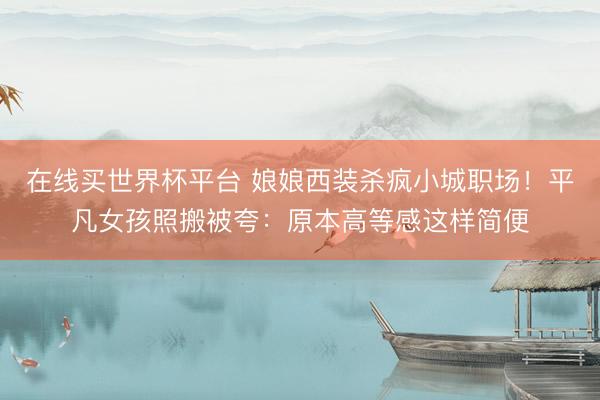 在线买世界杯平台 娘娘西装杀疯小城职场！平凡女孩照搬被夸：原本高等感这样简便