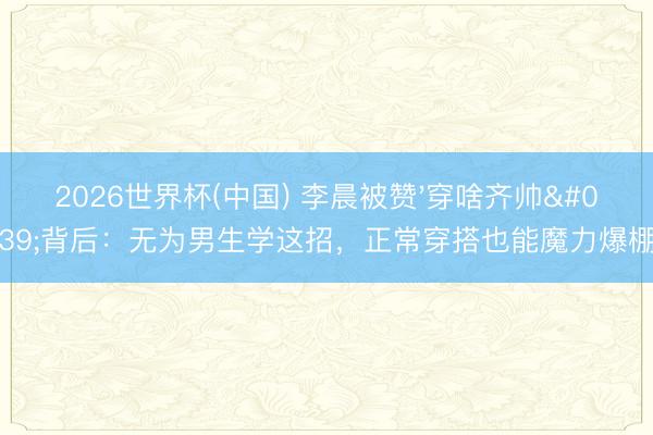 2026世界杯(中国) 李晨被赞'穿啥齐帅'背后：无为男生学这招，正常穿搭也能魔力爆棚