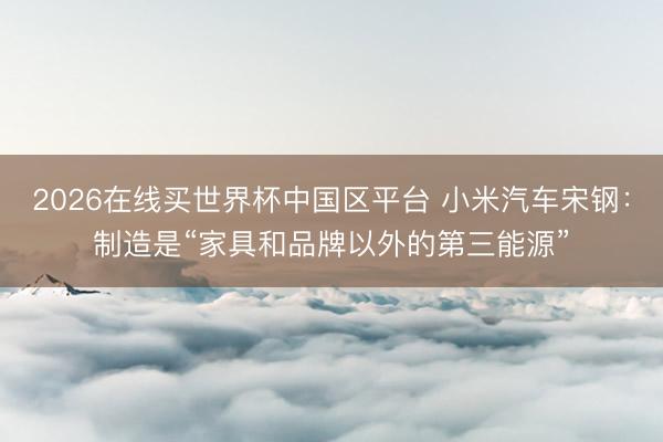 2026在线买世界杯中国区平台 小米汽车宋钢:制造是“家具和品牌以外的第三能源”