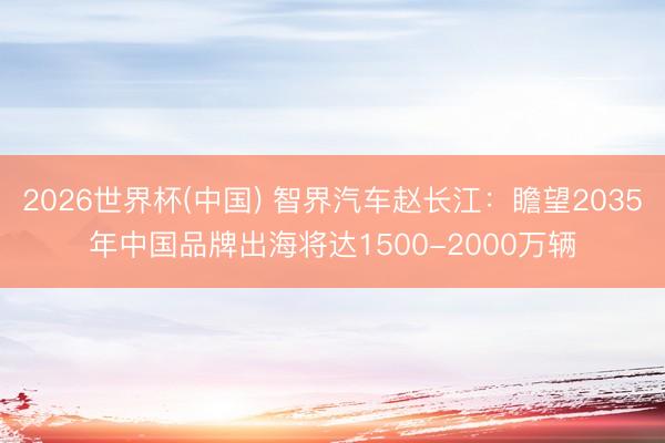 2026世界杯(中国) 智界汽车赵长江：瞻望2035年中国品牌出海将达1500-2000万辆