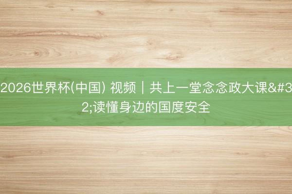 2026世界杯(中国) 视频|共上一堂念念政大课 读懂身边的国度安全