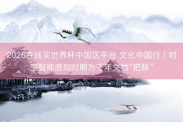 2026在线买世界杯中国区平台 文化中国行｜时空智能感知时期为千年文物“把脉”