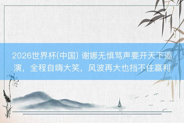 2026世界杯(中国) 谢娜无惧骂声要开天下巡演,全程自嗨大笑,风波再大也挡不住赢利