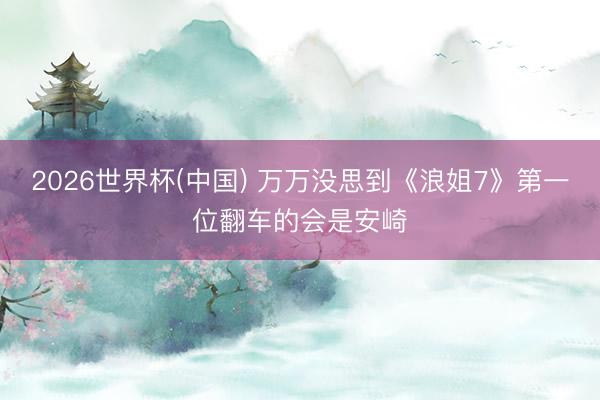 2026世界杯(中国) 万万没思到《浪姐7》第一位翻车的会是安崎