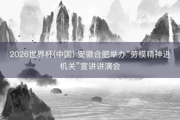 2026世界杯(中国) 安徽合肥举办“劳模精神进机关”宣讲讲演会