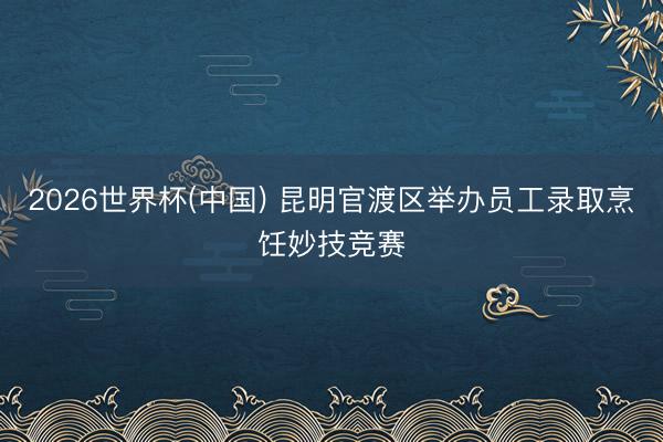 2026世界杯(中国) 昆明官渡区举办员工录取烹饪妙技竞赛