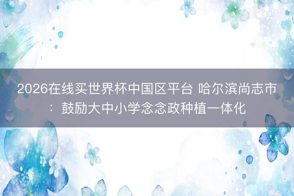 2026在线买世界杯中国区平台 哈尔滨尚志市:鼓励大中小学念念政种植一体化