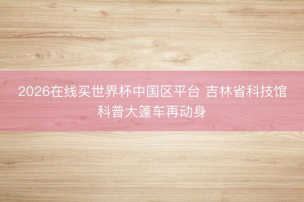 2026在线买世界杯中国区平台 吉林省科技馆科普大篷车再动身