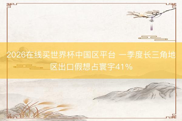 2026在线买世界杯中国区平台 一季度长三角地区出口假想占寰宇41%
