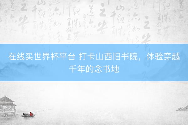 在线买世界杯平台 打卡山西旧书院,体验穿越千年的念书地