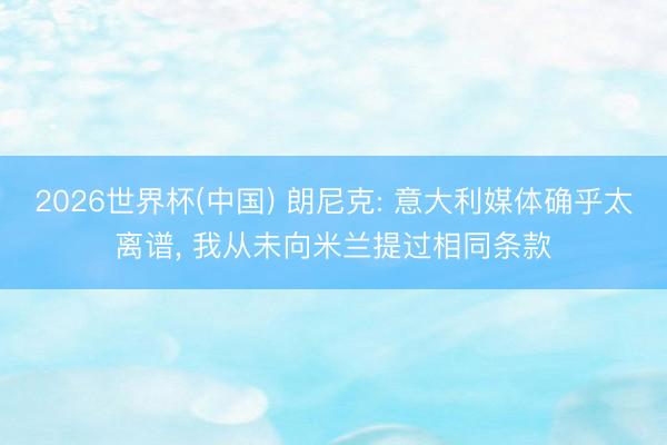 2026世界杯(中国) 朗尼克: 意大利媒体确乎太离谱， 我从未向米兰提过相同条款