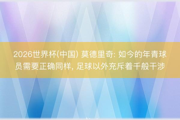 2026世界杯(中国) 莫德里奇: 如今的年青球员需要正确同样, 足球以外充斥着千般干涉
