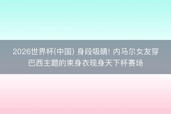 2026世界杯(中国) 身段吸睛! 内马尔女友穿巴西主题的束身衣现身天下杯赛场
