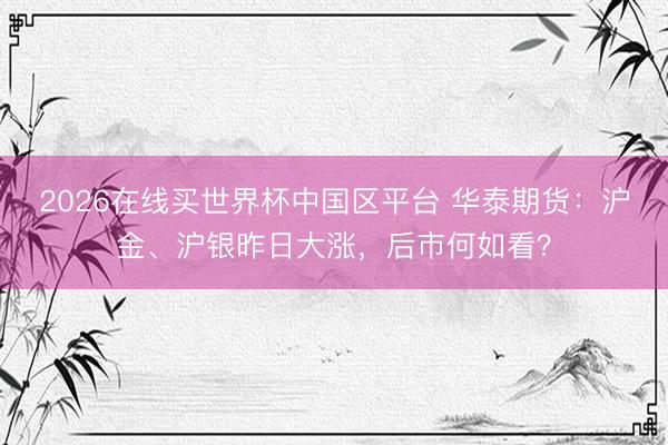 2026在线买世界杯中国区平台 华泰期货:沪金、沪银昨日大涨,后市何如看?