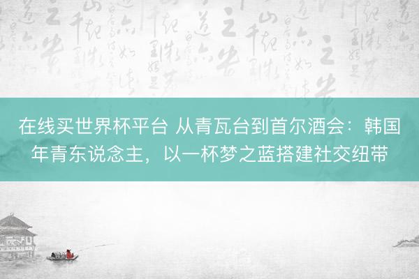 在线买世界杯平台 从青瓦台到首尔酒会:韩国年青东说念主,以一杯梦之蓝搭建社交纽带