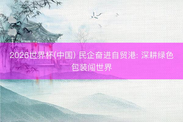 2026世界杯(中国) 民企奋进自贸港: 深耕绿色包装闯世界